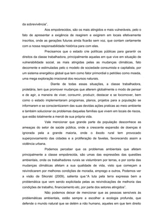 da sobrevivência”.
Aos empobrecidos, são os mais atingidos e mais vulneráveis, pelo o
fato de apresentar a exigência de reagirem e exigirem em locais efetivamente
inscritos, onde as gerações futuras ainda ficarão sem voz, que contam certamente
com a nossa responsabilidade histórica para com elas.
Precisamos que o estado crie políticas públicas para garantir os
direitos da classe trabalhadora, principalmente aquelas em que vive em situação de
vulnerabilidade social, as mais atingidas pelas as mudanças climáticas, fato
decorrente e estimuladas pelo o modelo de sociedade consumista e capitalista, por
um sistema energético global que tem como fator primordial o petróleo como moeda,
uma mega exploração irracional dos recursos naturais.
Diante de todas essas situações, a classe trabalhadora,
proletária, tem que promover mudanças que alterem globalmente o modo de pensar
e de agir, a maneira de viver, consumir, produzir, destacar e se locomover, bem
como o estado implementaram programas, planos, projetos para a população se
informarem e se conscientizarem das suas devidas ações praticas ao meio ambiente
e também solucionar os problemas daquelas famílias que vivem em locais de riscos,
que estão totalmente a mercê de sua própria vida.
Vale mencionar que grande parte da população desconhece as
ameaças do setor de saúde pública, onde a crescente expansão de doenças é
ignorada

pela

a

grande

maioria,

onde

o

êxodo

rural

tem

provocado

superpovoamento das cidades e a proliferação de favelas, favorecendo assim a
violência urbana.
Podemos perceber que os problemas ambientais que afetam
principalmente a classe empobrecida, são umas das expressões das questões
ambientais, onde os trabalhadores rurais se vislumbram por terras, e por conta das
mudanças climáticas afetam a sua qualidade de vida, visto que começam a
reivindicarem por melhores condições de moradia, emprego e outros, Podemos ver
a visão de Sikorski (2009), salienta que:“A luta pela terra expressa bem a
problemática que vem sendo explicitada pelas as reivindicações de melhoria das
condições de trabalho, financiamento etc, por parte dos setores atingidos”.
Não podemos deixar de mencionar que as pessoas sensíveis ás
problemáticas ambientais, estão sempre a escolher a ecologia profunda, que
defende o mundo natural que se detém a não humano, aqueles em que tem direito

 