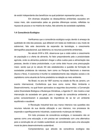 de existir independente dos benefícios na qual poderiam representar para nós.
Em diversas situações os desequilíbrios ambientais causados em
nosso meio, são ocasionados pelas as grandes diferenças sociais, refletidas na
riqueza de poucos e na miséria de muitos, fato advento da sociedade capitalista.
1.4 Consciência Ecológica
Verificamos que a consciência ecológica surgiu devido à ameaça da
qualidade de vida das pessoas, que afetaram em todas as instâncias o seu modo de
sobreviver, fato este decorrente da expansão da tecnologia, o crescimento
demográfico populacional, que deteriorou os recursos puramente ambientais.
No século XVIII e XIX, observa-se que a visão sobre o crescimento
da população e a oferta de alimento, foi fator preponderante pela a produtividade
agrícola, onde os alimentos poderiam chegar a altos custos para a alimentação das
pessoas, devido à baixa produtividade, e por conta disto houve uma preocupação
maior, sendo que já no século XX são estabelecidos a questão de formação de
sociedades protetoras da natureza, bem como os Parques Nacionais e reservas
(fauna e flora). A economia é triunfal no estabelecimento das relações sociais e do
capitalismo como atuante de forma predatória na relação ao meio ambiente.
No Brasil, no ano de 1997 ocorreu na cidade do Rio de Janeiro, um
evento internacional, Conferência que teve como nome: Meio Ambiente e
Desenvolvimento, na qual foram aprovados os seguintes documentos: a Convenção
sobre Diversidade Biológica e Mudanças Climáticas, a Agenda 21. Isto mostra a real
intervenção da sociedade em geral, para o resgate da consciência ambiental, e
juntos conscientizarem à população da importância de se ter um ambiente
equilibrado e saudável.
A Revolução Industrial teve seu marco intensivo nas questões dos
recursos naturais de sua devida utilização e uso intensivo, nos processos de
expansão e aperfeiçoamento industriais, ocasionando mudanças de hábitos.
Em todo processo de consciência ecológica, é necessário não só
apenas como uma educação, e sim precisa ser considerada com uma alternativa
para a construção de um modelo sustentável, se concretizando para uma educação
moral de pleno desenvolvimento sustentável.
Compreendemos que através da consciência ecológica das

 
