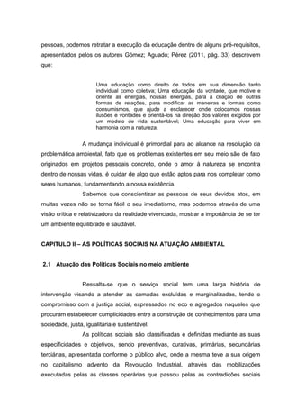 pessoas, podemos retratar a execução da educação dentro de alguns pré-requisitos,
apresentados pelos os autores Gómez; Aguado; Pérez (2011, pág. 33) descrevem
que:
Uma educação como direito de todos em sua dimensão tanto
individual como coletiva; Uma educação da vontade, que motive e
oriente as energias, nossas energias, para a criação de outras
formas de relações, para modificar as maneiras e formas como
consumismos, que ajude a esclarecer onde colocamos nossas
ilusões e vontades e orientá-los na direção dos valores exigidos por
um modelo de vida sustentável; Uma educação para viver em
harmonia com a natureza.

A mudança individual é primordial para ao alcance na resolução da
problemática ambiental, fato que os problemas existentes em seu meio são de fato
originados em projetos pessoais concreto, onde o amor á natureza se encontra
dentro de nossas vidas, é cuidar de algo que estão aptos para nos completar como
seres humanos, fundamentando a nossa existência.
Sabemos que conscientizar as pessoas de seus devidos atos, em
muitas vezes não se torna fácil o seu imediatismo, mas podemos através de uma
visão crítica e relativizadora da realidade vivenciada, mostrar a importância de se ter
um ambiente equilibrado e saudável.
CAPITULO II – AS POLÍTICAS SOCIAIS NA ATUAÇÃO AMBIENTAL
2.1 Atuação das Políticas Sociais no meio ambiente
Ressalta-se que o serviço social tem uma larga história de
intervenção visando a atender as camadas excluídas e marginalizadas, tendo o
compromisso com a justiça social, expressados no eco e agregados naqueles que
procuram estabelecer cumplicidades entre a construção de conhecimentos para uma
sociedade, justa, igualitária e sustentável.
As políticas sociais são classificadas e definidas mediante as suas
especificidades e objetivos, sendo preventivas, curativas, primárias, secundárias
terciárias, apresentada conforme o público alvo, onde a mesma teve a sua origem
no capitalismo advento da Revolução Industrial, através das mobilizações
executadas pelas as classes operárias que passou pelas as contradições sociais

 