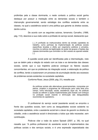 proferidas pela a classe dominante, e neste contexto a política social ganha
destaque por possuir a mediação entre as demandas sociais e também a
intervenção governamental, sendo estratégia dos conflitos existente entre as
classes, na qual a assistência social é uma política que garante os direitos sociais,
dentre outros.
De acordo com as seguintes autoras, Iamamoto; Carvalho, (1988,
pág. 112), descreve a sua visão sobre a profissão do serviço social, destacando que:
[...] A profissão se institucionaliza dentro da divisão capitalista do
trabalho, como partícipe da implementação de políticas sociais
específicas levadas a efeito por organismo públicos e privados,
inscritos no esforço de legitimação do poder de grupos e frações das
classes dominantes que controlam ou têm acesso ao aparato estatal.
[..]

A questão social pode ser identificadas pela a intermediação, visto
que se detém pela a relação do estado com as lutas e as demandas das classes
sociais, sendo que a sua trajetória pode-se averiguar os fatores causais
concomitantes, em que os problemas da integração social, a elaboração de política
de conflitos, tende a ocasionaram um processo de acumulação devido aos excessos
de problemas sociais existentes na sociedade capitalista.
Conforme Rossi, Jesus (2009, pág. 21), ressalta que:
As políticas sociais são alternativas governamentais, compostas por
planos, projetos e programas de intervenção para cada área e/ou
campo, como educação, saúde, assistência, lazer etc. As políticas
sociais se referem a ações implementadas pelo Estado com enfoque
na proteção social visando á diminuição das desigualdades
recorrentes do capitalismo.

O profissional do serviço social (assistente social) se encontra a
frente das questões sociais, bem como as desigualdades sociais existente na
sociedade capitalista, onde o assistente social tem o dever de garantir os direitos do
cidadão, onde a assistência social é direcionada a todos que dela necessitar, sem
contribuição.
Pode-se citar a visão da autora Sposati (2007, p. 39), na qual
ressalta que: “A política profissional do assistente social é implementadora das
políticas sociais e dos serviços sociais, e é uma expressão especializada das

 