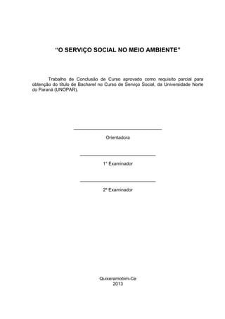 “O SERVIÇO SOCIAL NO MEIO AMBIENTE”

Trabalho de Conclusão de Curso aprovado como requisito parcial para
obtenção do título de Bacharel no Curso de Serviço Social, da Universidade Norte
do Paraná (UNOPAR).

______________________________
Orientadora
______________________________
1° Examinador
______________________________
2º Examinador

Quixeramobim-Ce
2013

 