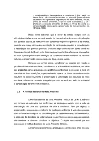 o manejo ecológico das espécies e ecossistemas; [...] IV - exigir, na
forma da lei, para instalação de obra ou atividade potencialmente
causadora de significativa degradação do meio ambiente, estudo,
prévio de impacto ambiental, a que se dará publicidade; [...] VI –
promover a educação ambiental em todos os níveis de ensino e a
conscientização pública para a preservação do meio ambiente”, etc.
(BRASIL, 1988)

Desta forma sabemos que é dever do estado cumprir com as
atribuições citadas acima, na qual através da descentralização e a municipalização
das políticas sociais, as instituições dos conselhos de políticas públicas e de direitos,
garante uma maior efetivação e ampliação da participação popular, e como também
à fiscalização das políticas públicas. O citado artigo acima foi um ponto crucial na
história ambiental do Brasil, onde desencadeou importantes reflexões e discussões,
na qual o poder público tem atribuição de conservar o meio ambiente, os recursos
naturais, a preservação e conservação da água, dentre outros.
Compete ao serviço social, sensibilizar as pessoas em relação à
problemática do meio ambiente, coordenando e articulando na sociedade, em torno
das propostas para a prevenção dos problemas ambientais e preservar o meio em
que vive em boas condições, e possivelmente reparar os danos causados e assim
resultem no desenvolvimento a preservação e valorização dos recursos do meio
ambiente, a busca de harmonia e respeito por todas as espécies, melhoria ambiental
e conservação do território habitacional.

2.2

A Política Nacional do Meio Ambiente

A Política Nacional do Meio Ambiente - PNMA, de Lei N° 6.938/81 é
um conjunto de princípios que conformam as aspirações sociais, com a visão de
manutenção de uma boa qualidade de vida e ambiental. Tem por objetivo a
preservação, recuperação e melhoria da qualidade ambiental á vida das pessoas,
com o intuito de assegurar no país condições de desenvolvimento socioeconômico,
a proteção da dignidade da vida humana e aos interesses da segurança nacional,
atendendo-se a diversos princípios e objetivos. O órgão responsável por sua
execução é o Instituto Brasileiro do Meio Ambiente (IBAMA).
A mesma surgiu diante das preocupações ambientais, onde elencou-

 