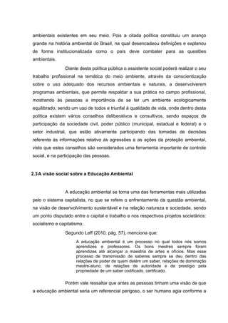 ambientais existentes em seu meio. Pois a citada política constituiu um avanço
grande na história ambiental do Brasil, na qual desencadeou definições e explanou
de forma institucionalizada como o país deve combater para as questões
ambientais.
Diante desta política pública o assistente social poderá realizar o seu
trabalho profissional na temática do meio ambiente, através da conscientização
sobre o uso adequado dos recursos ambientais e naturais, a desenvolverem
programas ambientais, que permite respaldar a sua prática no campo profissional,
mostrando às pessoas a importância de se ter um ambiente ecologicamente
equilibrado, sendo um uso de todos e triunfal á qualidade de vida, onde dentro desta
política existem vários conselhos deliberativos e consultivos, sendo espaços de
participação da sociedade civil, poder público (municipal, estadual e federal) e o
setor industrial, que estão ativamente participando das tomadas de decisões
referente ás informações relativo ás agressões e as ações de proteção ambiental,
visto que estes conselhos são considerados uma ferramenta importante de controle
social, e na participação das pessoas.

2.3 A visão social sobre a Educação Ambiental

A educação ambiental se torna uma das ferramentas mais utilizadas
pelo o sistema capitalista, no que se refere o enfrentamento da questão ambiental,
na visão de desenvolvimento sustentável e na relação natureza e sociedade, sendo
um ponto disputado entre o capital e trabalho e nos respectivos projetos societários:
socialismo e capitalismo.
Segundo Leff (2010, pág. 57), menciona que:
A educação ambiental é um processo no qual todos nós somos
aprendizes e professores. Os bons mestres sempre foram
aprendizes até alcançar a maestria de artes e ofícios. Mas esse
processo de transmissão de saberes sempre se deu dentro das
relações de poder de quem detém um saber, relações de dominação
mestre-aluno, de relações de autoridade e de prestígio pela
propriedade de um saber codificado, certificado.

Porém vale ressaltar que antes as pessoas tinham uma visão de que
a educação ambiental seria um referencial perigoso, o ser humano agia conforme a

 