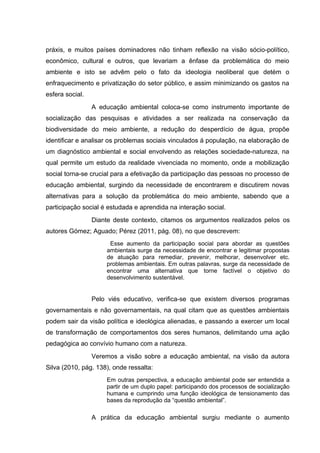 práxis, e muitos países dominadores não tinham reflexão na visão sócio-político,
econômico, cultural e outros, que levariam a ênfase da problemática do meio
ambiente e isto se advêm pelo o fato da ideologia neoliberal que detém o
enfraquecimento e privatização do setor público, e assim minimizando os gastos na
esfera social.
A educação ambiental coloca-se como instrumento importante de
socialização das pesquisas e atividades a ser realizada na conservação da
biodiversidade do meio ambiente, a redução do desperdício de água, propõe
identificar e analisar os problemas sociais vinculados á população, na elaboração de
um diagnóstico ambiental e social envolvendo as relações sociedade-natureza, na
qual permite um estudo da realidade vivenciada no momento, onde a mobilização
social torna-se crucial para a efetivação da participação das pessoas no processo de
educação ambiental, surgindo da necessidade de encontrarem e discutirem novas
alternativas para a solução da problemática do meio ambiente, sabendo que a
participação social é estudada e aprendida na interação social.
Diante deste contexto, citamos os argumentos realizados pelos os
autores Gómez; Aguado; Pérez (2011, pág. 08), no que descrevem:
Esse aumento da participação social para abordar as questões
ambientais surge da necessidade de encontrar e legitimar propostas
de atuação para remediar, prevenir, melhorar, desenvolver etc.
problemas ambientais. Em outras palavras, surge da necessidade de
encontrar uma alternativa que torne factível o objetivo do
desenvolvimento sustentável.

Pelo viés educativo, verifica-se que existem diversos programas
governamentais e não governamentais, na qual citam que as questões ambientais
podem sair da visão política e ideológica alienadas, e passando a exercer um local
de transformação de comportamentos dos seres humanos, delimitando uma ação
pedagógica ao convívio humano com a natureza.
Veremos a visão sobre a educação ambiental, na visão da autora
Silva (2010, pág. 138), onde ressalta:
Em outras perspectiva, a educação ambiental pode ser entendida a
partir de um duplo papel: participando dos processos de socialização
humana e cumprindo uma função ideológica de tensionamento das
bases da reprodução da “questão ambiental”.

A prática da educação ambiental surgiu mediante o aumento

 