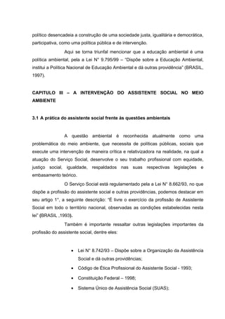 político desencadeia a construção de uma sociedade justa, igualitária e democrática,
participativa, como uma política pública e de intervenção.
Aqui se torna triunfal mencionar que a educação ambiental é uma
política ambiental, pela a Lei N° 9.795/99 – “Dispõe sobre a Educação Ambiental,
institui a Política Nacional de Educação Ambiental e dá outras providência” (BRASIL,
1997).

CAPITULO III – A INTERVENÇÃO DO ASSISTENTE SOCIAL NO MEIO
AMBIENTE

3.1 A prática do assistente social frente ás questões ambientais

A questão ambiental é reconhecida atualmente como uma
problemática do meio ambiente, que necessita de políticas públicas, sociais que
execute uma intervenção de maneira crítica e relativizadora na realidade, na qual a
atuação do Serviço Social, desenvolve o seu trabalho profissional com equidade,
justiço social, igualdade, respaldados nas suas respectivas legislações e
embasamento teórico.
O Serviço Social está regulamentado pela a Lei N° 8.662/93, no que
dispõe a profissão do assistente social e outras providências, podemos destacar em
seu artigo 1°, a seguinte descrição: “É livre o exercício da profissão de Assistente
Social em todo o território nacional, observadas as condições estabelecidas nesta
lei” (BRASIL ,1993).
Também é importante ressaltar outras legislações importantes da
profissão do assistente social, dentre eles:

•

Lei N° 8.742/93 – Dispõe sobre a Organização da Assistência
Social e dá outras providências;

•

Código de Ética Profissional do Assistente Social - 1993;

•

Constituição Federal – 1998;

•

Sistema Único de Assistência Social (SUAS);

 