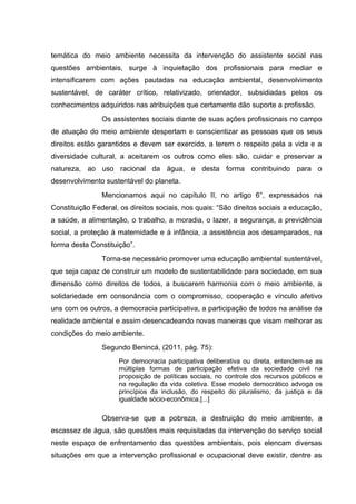 temática do meio ambiente necessita da intervenção do assistente social nas
questões ambientais, surge à inquietação dos profissionais para mediar e
intensificarem com ações pautadas na educação ambiental, desenvolvimento
sustentável, de caráter crítico, relativizado, orientador, subsidiadas pelos os
conhecimentos adquiridos nas atribuições que certamente dão suporte a profissão.
Os assistentes sociais diante de suas ações profissionais no campo
de atuação do meio ambiente despertam e conscientizar as pessoas que os seus
direitos estão garantidos e devem ser exercido, a terem o respeito pela a vida e a
diversidade cultural, a aceitarem os outros como eles são, cuidar e preservar a
natureza, ao uso racional da água, e desta forma contribuindo para o
desenvolvimento sustentável do planeta.
Mencionamos aqui no capítulo II, no artigo 6°, expressados na
Constituição Federal, os direitos sociais, nos quais: “São direitos sociais a educação,
a saúde, a alimentação, o trabalho, a moradia, o lazer, a segurança, a previdência
social, a proteção á maternidade e á infância, a assistência aos desamparados, na
forma desta Constituição”.
Torna-se necessário promover uma educação ambiental sustentável,
que seja capaz de construir um modelo de sustentabilidade para sociedade, em sua
dimensão como direitos de todos, a buscarem harmonia com o meio ambiente, a
solidariedade em consonância com o compromisso, cooperação e vínculo afetivo
uns com os outros, a democracia participativa, a participação de todos na análise da
realidade ambiental e assim desencadeando novas maneiras que visam melhorar as
condições do meio ambiente.
Segundo Benincá, (2011, pág. 75):
Por democracia participativa deliberativa ou direta, entendem-se as
múltiplas formas de participação efetiva da sociedade civil na
proposição de políticas sociais, no controle dos recursos públicos e
na regulação da vida coletiva. Esse modelo democrático advoga os
princípios da inclusão, do respeito do pluralismo, da justiça e da
igualdade sócio-econômica.[...]

Observa-se que a pobreza, a destruição do meio ambiente, a
escassez de água, são questões mais requisitadas da intervenção do serviço social
neste espaço de enfrentamento das questões ambientais, pois elencam diversas
situações em que a intervenção profissional e ocupacional deve existir, dentre as

 