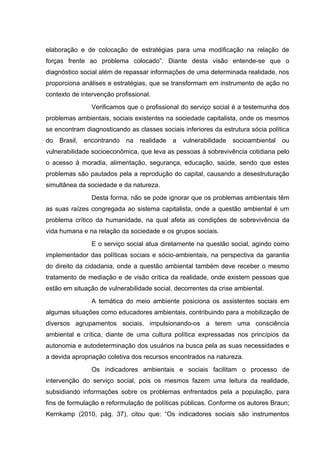 elaboração e de colocação de estratégias para uma modificação na relação de
forças frente ao problema colocado”. Diante desta visão entende-se que o
diagnóstico social além de repassar informações de uma determinada realidade, nos
proporciona análises e estratégias, que se transformam em instrumento de ação no
contexto de intervenção profissional.
Verificamos que o profissional do serviço social é a testemunha dos
problemas ambientais, sociais existentes na sociedade capitalista, onde os mesmos
se encontram diagnosticando as classes sociais inferiores da estrutura sócia política
do

Brasil, encontrando

na

realidade

a

vulnerabilidade

socioambiental

ou

vulnerabilidade socioeconômica, que leva as pessoas à sobrevivência cotidiana pelo
o acesso á moradia, alimentação, segurança, educação, saúde, sendo que estes
problemas são pautados pela a reprodução do capital, causando a desestruturação
simultânea da sociedade e da natureza.
Desta forma, não se pode ignorar que os problemas ambientais têm
as suas raízes congregada ao sistema capitalista, onde a questão ambiental é um
problema crítico da humanidade, na qual afeta as condições de sobrevivência da
vida humana e na relação da sociedade e os grupos sociais.
E o serviço social atua diretamente na questão social, agindo como
implementador das políticas sociais e sócio-ambientais, na perspectiva da garantia
do direito da cidadania, onde a questão ambiental também deve receber o mesmo
tratamento de mediação e de visão crítica da realidade, onde existem pessoas que
estão em situação de vulnerabilidade social, decorrentes da crise ambiental.
A temática do meio ambiente posiciona os assistentes sociais em
algumas situações como educadores ambientais, contribuindo para a mobilização de
diversos agrupamentos sociais, impulsionando-os a terem uma consciência
ambiental e crítica, diante de uma cultura política expressadas nos princípios da
autonomia e autodeterminação dos usuários na busca pela as suas necessidades e
a devida apropriação coletiva dos recursos encontrados na natureza.
Os indicadores ambientais e sociais facilitam o processo de
intervenção do serviço social, pois os mesmos fazem uma leitura da realidade,
subsidiando informações sobre os problemas enfrentados pela a população, para
fins de formulação e reformulação de políticas públicas. Conforme os autores Braun;
Kernkamp (2010, pág. 37), citou que: “Os indicadores sociais são instrumentos

 