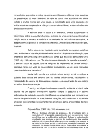 como direito, que motive e motive os outros a modificarem e obterem boas maneiras
da preservação do meio ambiente, de que as coisas não acontecem de forma
isolada e muitos menos por uma causa, a mobilização para uma educação de
solidariedade de cooperação e diálogo com o meio ambiente, e nos mais diversos
processos educativos.
A relação entre o social e o ambiental, produz subjetividade e
objetividade sobre a conjuntura humana, a defesa de uma nova ética ambiental na
relação entre a natureza e sociedade no contexto da racionalidade do capital, a
despertarem nas pessoas a consciência ambiental, uma relação ambiental dialógica,
e outras.
Outro ponto a ser revelado como desafiador do serviço social no
meio ambiente é a intervenção do assistente social no campo de administração, que
encontrará com uma perspectiva gestionária, sendo que de acordo com autora Silva
(2010, pág. 155), retratou que: “Ao intervir na administração da “questão ambiental”,
o Serviço Social de depara com um conjunto de requisições de caráter técnicooperativo, tendo em vista as necessidades institucionais, via de regra marcadas
pelos imediatismo e formalismo”.
Nesta visão permite aos profissionais do serviço social, consolidar a
questão ética-política em sintonia com os valores universalistas, visualizando a
necessidade de superar as desigualdades sociais, e da construção de uma ordem
societária, livre de dominação.
O serviço social precisa absorver a questão ambiental e intervir nela
através de um espírito investigativo, focando sempre á pesquisa e o estudo
sistemático da realidade concreta, identificando os movimentos que permeiam no
interior da questão social na suas diversas situações, articulando com a sociedade
em geral, os segmentos supostamente mais envolvidos com a problemática do meio
ambiente.
Segundo Silva (2011, pág. 159), descreveu que:
Merece destaque atenção os processos de articulação com a
sociedade civil organizada, especialmente com os segmentos mais
envolvidos com a problemática ambiental. Colocar o conhecimento
mobilizado pela profissão a serviço do fortalecimento dos sujeitos
coletivos, da construção de alianças com os usuários dos serviços e
de reforço das lutas sociais constitui uma estratégia importante na
afirmação do Serviço Social neste campo. Trata-se de impulsionar a
edificação de uma consciência ambiental e socialmente crítica e de

 