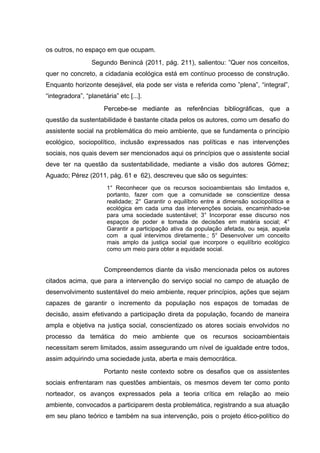 os outros, no espaço em que ocupam.
Segundo Benincá (2011, pág. 211), salientou: ”Quer nos conceitos,
quer no concreto, a cidadania ecológica está em contínuo processo de construção.
Enquanto horizonte desejável, ela pode ser vista e referida como ”plena”, “integral”,
“integradora”, “planetária” etc [...].
Percebe-se mediante as referências bibliográficas, que a
questão da sustentabilidade é bastante citada pelos os autores, como um desafio do
assistente social na problemática do meio ambiente, que se fundamenta o princípio
ecológico, sociopolítico, inclusão expressados nas políticas e nas intervenções
sociais, nos quais devem ser mencionados aqui os princípios que o assistente social
deve ter na questão da sustentabilidade, mediante a visão dos autores Gómez;
Aguado; Pérez (2011, pág. 61 e 62), descreveu que são os seguintes:
1° Reconhecer que os recursos socioambientais são limitados e,
portanto, fazer com que a comunidade se conscientize dessa
realidade; 2° Garantir o equilíbrio entre a dimensão sociopolítica e
ecológica em cada uma das intervenções sociais, encaminhado-se
para uma sociedade sustentável; 3° Incorporar esse discurso nos
espaços de poder e tomada de decisões em matéria social; 4°
Garantir a participação ativa da população afetada, ou seja, aquela
com a qual intervimos diretamente.; 5° Desenvolver um conceito
mais amplo da justiça social que incorpore o equilíbrio ecológico
como um meio para obter a equidade social.

Compreendemos diante da visão mencionada pelos os autores
citados acima, que para a intervenção do serviço social no campo de atuação de
desenvolvimento sustentável do meio ambiente, requer princípios, ações que sejam
capazes de garantir o incremento da população nos espaços de tomadas de
decisão, assim efetivando a participação direta da população, focando de maneira
ampla e objetiva na justiça social, conscientizado os atores sociais envolvidos no
processo da temática do meio ambiente que os recursos socioambientais
necessitam serem limitados, assim assegurando um nível de igualdade entre todos,
assim adquirindo uma sociedade justa, aberta e mais democrática.
Portanto neste contexto sobre os desafios que os assistentes
sociais enfrentaram nas questões ambientais, os mesmos devem ter como ponto
norteador, os avanços expressados pela a teoria crítica em relação ao meio
ambiente, convocados a participarem desta problemática, registrando a sua atuação
em seu plano teórico e também na sua intervenção, pois o projeto ético-político do

 