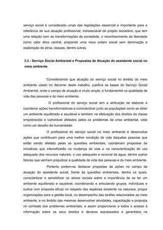 serviço social é considerado umas das legislações essencial e importante para a
referência de sua atuação profissional, indissociável do projeto societário, que tem
uma relação com as transformações da sociedade, o reconhecimento da liberdade
como valor ético central, propondo uma nova ordem social sem dominação e
exploração de etnia, classes, dentre outras.

3.3 - Serviço Social Ambiental e Propostas de Atuação do assistente social no
meio ambiente

Consideramos que atuação do serviço social no âmbito do meio
ambiente citado no decorrer deste trabalho, justifica as bases do Serviço Social
Ambiental, onde o campo de atuação é muito amplo, e fundamental na qualidade de
vida das pessoas e do meio ambiente.
O profissional do serviço social tem a atribuição de elaborar e
coordenar ações transformadoras e conscientizar junto as populações como se obter
um ambiente equilibrado e saudável e também na efetivação dos direitos da classe
empobrecida e vulnerável afetados pelos os problemas da crise ambiental, visto
como um desafio da humanidade.
O profissional do serviço social no meio ambiente é desenvolve
ações que contribuam para uma melhor condição de vida daquelas pessoas que
estão sendo afetado pelas as questões ambientais, coordenam propostas de
iniciativas que intensificarão na mudança de vida e na conscientização do uso
adequado dos recursos naturais, o uso adequado e racional da água, dentre outros
fatores que venham prejudicar a qualidade de vida das pessoas e do meio ambiente.
Portanto podem-se destacar propostas de ações no campo de
atuação do assistente social, frente às questões ambientais, dentre os quais:
conscientizar e sensibilizar os atores sociais sobre a importância de se ter um
ambiente equilibrado e saudável, coordenando e articulando grupos, individuais e
outros com proposta eficaz no respeito das espécies existente na natureza, propor
organizações para a gestão local, no desempenho das tarefas relacionadas ao meio
ambiente, e no âmbito das mesmas desenvolver atividades, capacitação e proposta
no combate dos problemas ambientais, e assim proporcionar a todos o acesso á
informação sobre os seus direitos e deveres expressados e garantidos na

 