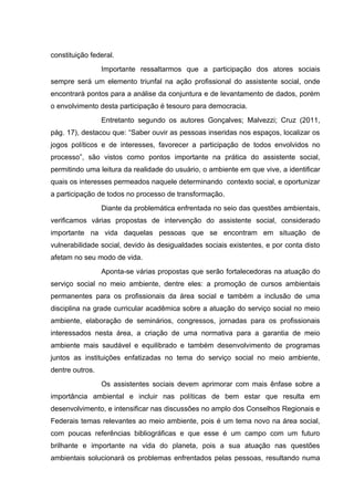 constituição federal.
Importante ressaltarmos que a participação dos atores sociais
sempre será um elemento triunfal na ação profissional do assistente social, onde
encontrará pontos para a análise da conjuntura e de levantamento de dados, porém
o envolvimento desta participação é tesouro para democracia.
Entretanto segundo os autores Gonçalves; Malvezzi; Cruz (2011,
pág. 17), destacou que: “Saber ouvir as pessoas inseridas nos espaços, localizar os
jogos políticos e de interesses, favorecer a participação de todos envolvidos no
processo”, são vistos como pontos importante na prática do assistente social,
permitindo uma leitura da realidade do usuário, o ambiente em que vive, a identificar
quais os interesses permeados naquele determinando contexto social, e oportunizar
a participação de todos no processo de transformação.
Diante da problemática enfrentada no seio das questões ambientais,
verificamos várias propostas de intervenção do assistente social, considerado
importante na vida daquelas pessoas que se encontram em situação de
vulnerabilidade social, devido às desigualdades sociais existentes, e por conta disto
afetam no seu modo de vida.
Aponta-se várias propostas que serão fortalecedoras na atuação do
serviço social no meio ambiente, dentre eles: a promoção de cursos ambientais
permanentes para os profissionais da área social e também a inclusão de uma
disciplina na grade curricular acadêmica sobre a atuação do serviço social no meio
ambiente, elaboração de seminários, congressos, jornadas para os profissionais
interessados nesta área, a criação de uma normativa para a garantia de meio
ambiente mais saudável e equilibrado e também desenvolvimento de programas
juntos as instituições enfatizadas no tema do serviço social no meio ambiente,
dentre outros.
Os assistentes sociais devem aprimorar com mais ênfase sobre a
importância ambiental e incluir nas políticas de bem estar que resulta em
desenvolvimento, e intensificar nas discussões no amplo dos Conselhos Regionais e
Federais temas relevantes ao meio ambiente, pois é um tema novo na área social,
com poucas referências bibliográficas e que esse é um campo com um futuro
brilhante e importante na vida do planeta, pois a sua atuação nas questões
ambientais solucionará os problemas enfrentados pelas pessoas, resultando numa

 