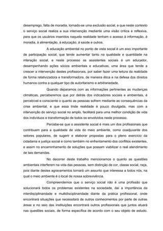 desemprego, falta de moradia, tornado-se uma exclusão social, e que neste contexto
o serviço social realiza a sua intervenção mediante uma visão crítica e reflexiva,
para que os usuários inseridos naquela realidade tenham o acesso á informação, á
moradia, á alimentação, á educação, á saúde e outros.
A educação ambiental no ponto de vista social é um eixo importante
de participação social, que tende aumentar tanto na qualidade e quantidade na
interação social, e neste processo os assistentes sociais é um educador,
desempenhando ações sócios ambientais e educativas, uma área que tende a
crescer a intervenção destes profissionais, por saber fazer uma leitura da realidade
de forma relativizadora e transformadora, de maneira ética e na defesa dos direitos
humanos contra a qualquer tipo de autoritarismo e arbitrariedade.
Quando deparamos com as informações pertinentes as mudanças
climáticas, perceberemos que por detrás dos indicadores sociais e ambientais, é
percebível e consciente o quanto as pessoas sofrem mediante as consequências da
crise ambiental, e que essa triste realidade é pouco divulgada, mas com a
intervenção do serviço social no amplo, facilitará para uma melhor condição de vida
dos indivíduos e transformação de todos os envolvidos neste processo.
Percebe-se que o assistente social é mais um dos profissionais que
contribuem para a qualidade de vida do meio ambiente, como coadjuvante dos
setores populares, de sugerir e elaborar propostas para o pleno exercício da
cidadania e justiça social e como também no enfrentamento dos conflitos existentes,
e assim no encaminhamento de soluções que possam viabilizar o real atendimento
de tais demandas.
No decorrer deste trabalho mencionamos o quanto as questões
ambientais interferem na vida das pessoas, sem distinção de cor, classe social, raça,
pois diante destes agravamentos tornará um assunto que interessa a todos nós, na
qual o meio ambiente é o local de nossa sobrevivência.
Compreendemos que o serviço social não é uma profissão que
solucionará todos os problemas existentes na sociedade, daí a importância da
interdisciplinaridade e multidisciplinaridade diante da prática profissional, onde
encontrará situações que necessitará de outros conhecimentos por parte de outras
áreas e no seio das instituições encontrará outros profissionais que juntos atuará
nas questões sociais, de forma específica de acordo com o seu objeto de estudo.

 
