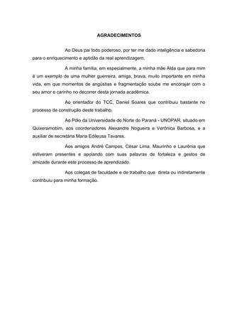 AGRADECIMENTOS
Ao Deus pai todo poderoso, por ter me dado inteligência e sabedoria
para o enriquecimento e aptidão da real aprendizagem.
A minha família, em especialmente, a minha mãe Alda que para mim
é um exemplo de uma mulher guerreira, amiga, brava, muito importante em minha
vida, em que momentos de angústias e fragmentação soube me encorajar com o
seu amor e carinho no decorrer desta jornada acadêmica.
Ao orientador do TCC, Daniel Soares que contribuiu bastante no
processo de construção deste trabalho.
Ao Pólo da Universidade do Norte do Paraná - UNOPAR, situado em
Quixeramobim, aos coordenadores Alexandre Nogueira e Verônica Barbosa, e a
auxiliar de secretária Maria Edileusa Tavares.
Aos amigos André Campos, César Lima, Maurinho e Laurênia que
estiveram presentes e apoiando com suas palavras de fortaleza e gestos de
amizade durante este processo de aprendizado.
Aos colegas de faculdade e de trabalho que direta ou indiretamente
contribuiu para minha formação.

 