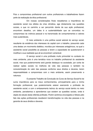 Pois o compromisso profissional com outros profissionais e trabalhadores fazem
parte da realização da ética profissional.
Em nossas considerações finais ressaltamos a importância do
assistente social nos efeitos da crise climática, age diretamente nas questões
sociais, e que no caminho a ser percorrido diante de sua ação profissional,
encontram desafios, um deles é a sustentabilidade que se concretiza no
compromisso da vivência pessoal e na transmissão de comportamentos e valores
mais sustentáveis.
O meio ambiente é uma política social setorial do serviço social,
resultante da existência dos interesses do capital com o trabalho, possuindo cada
uma destas um movimento dialético, movidos por interesses antagônicos, na qual o
assistente social possibilita as pessoas a terem a capacidade de questionarem e
modificar a sua realidade que ali se encontram vulnerável.
O serviço social é uma profissão muito primordial no contexto do
meio ambiente, pois é uma temática nova no trabalho profissional do assistente
social, mas que posteriormente será grande destaque na sociedade, por conta de
realizar ações sociais na melhoria de vida das pessoas e também na
conscientização do valor das pessoas conforme seus direitos e deveres, terem
responsabilidade e compromisso com o meio ambiente, assim preservando a
natureza.
O presente Trabalho de Conclusão do Curso de Serviço Social foi de
suma importância para os meus conhecimentos, principalmente para a minha
formação profissional, que posteriormente estarei exercendo a profissão de
assistente social, e com o embasamento teórico do serviço social dentro no meio
ambiente, percebemos e aprendemos que existem as questões sociais, onde é
objeto de estudo desta referida profissão. Porém sentimos encorajados e felizes pelo
fato das ações profissionais resultarem transformações na vida das pessoas e na
garantia de seus direitos e deveres.

 