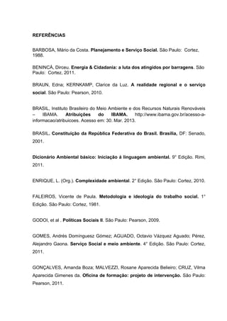 REFERÊNCIAS
BARBOSA, Mário da Costa. Planejamento e Serviço Social. São Paulo: Cortez,
1988.
BENINCÁ, Dirceu. Energia & Cidadania: a luta dos atingidos por barragens. São
Paulo: Cortez, 2011.
BRAUN, Edna; KERNKAMP, Clarice da Luz. A realidade regional e o serviço
social. São Paulo: Pearson, 2010.
BRASIL, Instituto Brasileiro do Meio Ambiente e dos Recursos Naturais Renováveis
–
IBAMA.
Atribuições
do
IBAMA.
http://www.ibama.gov.br/acesso-ainformacao/atribuicoes. Acesso em: 30. Mar. 2013.
BRASIL. Constituição da República Federativa do Brasil. Brasília, DF: Senado,
2001.
Dicionário Ambiental básico: Iniciação á linguagem ambiental. 9° Edição. Rimi,
2011.
ENRIQUE, L. (Org.). Complexidade ambiental. 2° Edição. São Paulo: Cortez, 2010.
FALEIROS, Vicente de Paula. Metodologia e ideologia do trabalho social. 1°
Edição. São Paulo: Cortez, 1981.
GODOI, et al . Políticas Sociais II. São Paulo: Pearson, 2009.
GOMES, Andrés Domínguesz Gómez; AGUADO, Octavio Vázquez Aguado; Pérez,
Alejandro Gaona. Serviço Social e meio ambiente. 4° Edição. São Paulo: Cortez,
2011.
GONÇALVES, Amanda Boza; MALVEZZI, Rosane Aparecida Belieiro; CRUZ, Vilma
Aparecida Gimenes da. Oficina de formação: projeto de intervenção. São Paulo:
Pearson, 2011.

 