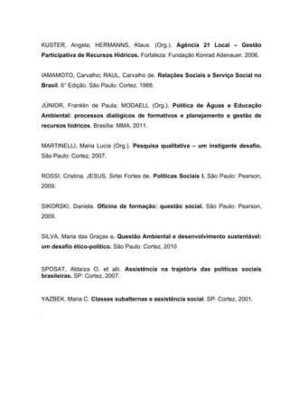 KUSTER, Angela; HERMANNS, Klaus. (Org.). Agência 21 Local – Gestão
Participativa de Recursos Hídricos. Fortaleza: Fundação Konrad Adenauer, 2006.
IAMAMOTO, Carvalho; RAUL, Carvalho de. Relações Sociais e Serviço Social no
Brasil. 6° Edição. São Paulo: Cortez. 1988.
JÚNIOR, Franklin de Paula; MODAELL (Org.). Política de Águas e Educação
Ambiental: processos dialógicos de formativos e planejamento e gestão de
recursos hídricos. Brasília: MMA, 2011.
MARTINELLI, Maria Lucia (Org.). Pesquisa qualitativa – um instigante desafio.
São Paulo: Cortez, 2007.
ROSSI, Cristina. JESUS, Sirlei Fortes de. Políticas Sociais I. São Paulo: Pearson,
2009.
SIKORSKI, Daniela. Oficina de formação: questão social. São Paulo: Pearson,
2009.
SILVA, Maria das Graças e. Questão Ambiental e desenvolvimento sustentável:
um desafio ético-político. São Paulo: Cortez, 2010

SPOSAT, Aldaíza O. et alii. Assistência na trajetória das políticas sociais
brasileiras. SP: Cortez, 2007.

YAZBEK, Maria C. Classes subalternas e assistência social. SP: Cortez, 2001.
.

 