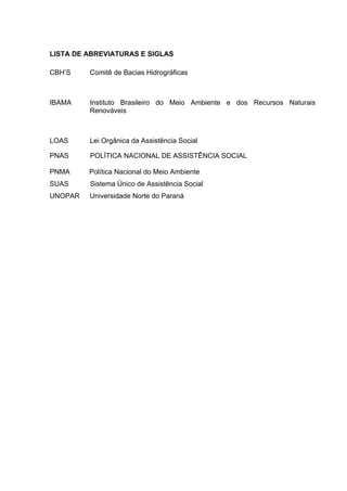 LISTA DE ABREVIATURAS E SIGLAS
CBH’S

Comitê de Bacias Hidrográficas

IBAMA

Instituto Brasileiro do Meio Ambiente e dos Recursos Naturais
Renováveis

LOAS

Lei Orgânica da Assistência Social

PNAS

POLÍTICA NACIONAL DE ASSISTÊNCIA SOCIAL

PNMA

Política Nacional do Meio Ambiente

SUAS

Sistema Único de Assistência Social

UNOPAR

Universidade Norte do Paraná

 