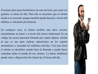El primer paso para beneficiarse de este servicio, que suele ser
gratuito, es darse de alta. Para ello es necesario que el cliente
acuda a su sucursal, aunque también puede hacerlo a través del
teléfono o solicitarlo por Internet.
En cualquier caso, el cliente recibirá una clave secreta,
normalmente en mano o a través del correo tradicional. Es un
código de acceso personal formado por cuatro dígitos, similar
al que se usa para realizar operaciones en los cajeros
automáticos o encender los teléfonos móviles. Con esta clave
el cliente se identifica cuando hace la llamada y puede hacer
consultas sobre el estado de sus cuentas. La banca telefónica
puede estar a disposición del cliente las 24 horas del día.
 