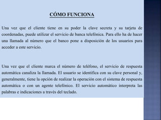 CÓMO FUNCIONA
Una vez que el cliente tiene en su poder la clave secreta y su tarjeta de
coordenadas, puede utilizar el servicio de banca telefónica. Para ello ha de hacer
una llamada al número que el banco pone a disposición de los usuarios para
acceder a este servicio.
Una vez que el cliente marca el número de teléfono, el servicio de respuesta
automática canaliza la llamada. El usuario se identifica con su clave personal y,
generalmente, tiene la opción de realizar la operación con el sistema de respuesta
automática o con un agente telefónico. El servicio automático interpreta las
palabras e indicaciones a través del teclado.
 