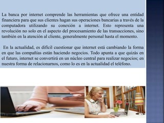 La banca por internet comprende las herramientas que ofrece una entidad
financiera para que sus clientes hagan sus operaciones bancarias a través de la
computadora utilizando su conexión a internet. Esto representa una
revolución no solo en el aspecto del procesamiento de las transacciones, sino
también en la atención al cliente, generalmente personal hasta el momento.
En la actualidad, es difícil cuestionar que internet está cambiando la forma
en que las compañías están haciendo negocios. Todo apunta a que quizás en
el futuro, internet se convertirá en un núcleo central para realizar negocios; en
nuestra forma de relacionarnos, como lo es en la actualidad el teléfono.
 