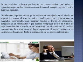 En los servicios de banca por Internet se pueden realizar casi todas las
operaciones que pueden hacerse en una oficina real, excepto ingresar o retirar
dinero en metálico.
No obstante, algunos bancos ya se encuentran trabajando en el diseño de
alternativas, como el uso de tarjetas inteligentes que contaran con un
microchip incorporado, para recargar fondos a través de dispositivos
especiales en el computador y que podrían reemplazar el uso de billetes de
baja denominación a través de su aceptación en el comercio. El realizar
transacciones bancarias desde el hogar representa el mayor cambio en las
instituciones financieras desde la introducción de los cajeros automáticos.
 