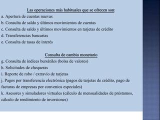 Las operaciones más habituales que se ofrecen son:
a. Apertura de cuentas nuevas
b. Consulta de saldo y últimos movimientos de cuentas
c. Consulta de saldo y últimos movimientos en tarjetas de crédito
d. Transferencias bancarias
e. Consulta de tasas de interés
Consulta de cambio monetario
g. Consulta de índices bursátiles (bolsa de valores)
h. Solicitudes de chequeras
i. Reporte de robo / extravío de tarjetas
j. Pagos por transferencia electrónica (pagos de tarjetas de crédito, pago de
facturas de empresas por convenios especiales)
k. Asesores y simuladores virtuales (cálculo de mensualidades de préstamos,
cálculo de rendimiento de inversiones)
 