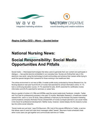 Regina Caffey-CEO – Wave – Quoted below




National Nursing News:
Social Responsibility: Social Media
Opportunities And Pitfalls
Social media — Web-based technologies that allow users to generate their own content and participate in
dialogue — has quickly become embedded in our everyday lives. Nurses are finding their way in this
electronic new world, using the technology to build communities and enhance their careers while trying to
avoid the special dangers that it presents for those working in the healthcare field.

The online environment is not new to RNs. A reader profile study conducted by Harvey Research Inc. for
Nursing Spectrum last year found 63.4% of nurses had searched for clinical information online, 41.1%
took a continuing education course, 31.7% searched for jobs, 26.6% searched for certification review
information and 25.2% searched for seminars or career fairs.

About a quarter of online U.S. RNs and APRNs used the social media tools Facebook, LinkedIn, Twitter
and YouTube for professional purposes in the past 12 months, Manhattan Research, a healthcare market
research firm, said in a June 30 study. Data published in February by the Kansas City-based marketing
communications company Nicholson Kovac showed 65% of nurses surveyed planned to use social media
in the future for professional development. Neither study, however, looked deeply into the reasons nurses
tap into online social networks.

“Social media are just tools,” says Phil Baumann, RN, host of the popular #RNchat on Twitter, a service
that allows users to send and read short messages called “tweets.” Baumann hosts scheduled chats
when nurse users can get together and communicate real-time on Twitter.
 