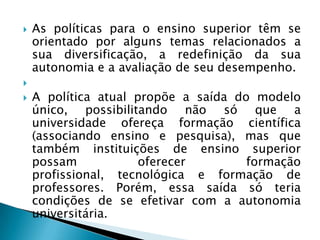    As políticas para o ensino superior têm se
    orientado por alguns temas relacionados a
    sua diversificação, a redefinição da sua
    autonomia e a avaliação de seu desempenho.

   A política atual propõe a saída do modelo
    único, possibilitando não só que a
    universidade ofereça formação científica
    (associando ensino e pesquisa), mas que
    também instituições de ensino superior
    possam            oferecer        formação
    profissional, tecnológica e formação de
    professores. Porém, essa saída só teria
    condições de se efetivar com a autonomia
    universitária.
 