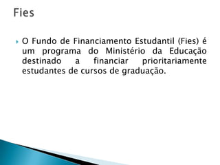    O Fundo de Financiamento Estudantil (Fies) é
    um programa do Ministério da Educação
    destinado   a    financiar  prioritariamente
    estudantes de cursos de graduação.
 