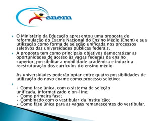    O Ministério da Educação apresentou uma proposta de
    reformulação do Exame Nacional do Ensino Médio (Enem) e sua
    utilização como forma de seleção unificada nos processos
    seletivos das universidades públicas federais.
   A proposta tem como principais objetivos democratizar as
    oportunidades de acesso às vagas federais de ensino
    superior, possibilitar a mobilidade acadêmica e induzir a
    reestruturação dos currículos do ensino médio.

    As universidades poderão optar entre quatro possibilidades de
    utilização do novo exame como processo seletivo:

    • Como fase única, com o sistema de seleção
    unificada, informatizado e on-line;
    • Como primeira fase;
    • Combinado com o vestibular da instituição;
    • Como fase única para as vagas remanescentes do vestibular.
 