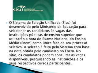    O Sistema de Seleção Unificada (Sisu) foi
    desenvolvido pelo Ministério da Educação para
    selecionar os candidatos às vagas das
    instituições públicas de ensino superior que
    utilizarão a nota do Exame Nacional do Ensino
    Médio (Enem) como única fase de seu processo
    seletivo. A seleção é feita pelo Sistema com base
    na nota obtida pelo candidato no Enem. No
    sítio, os candidatos podem consultar as vagas
    disponíveis, pesquisando as instituições e os
    seus respectivos cursos participantes.
 