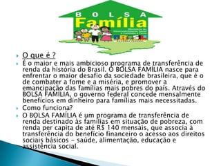    O que é ?
   É o maior e mais ambicioso programa de transferência de
    renda da história do Brasil. O BOLSA FAMÍLIA nasce para
    enfrentar o maior desafio da sociedade brasileira, que é o
    de combater a fome e a miséria, e promover a
    emancipação das famílias mais pobres do país. Através do
    BOLSA FAMÍLIA, o governo federal concede mensalmente
    benefícios em dinheiro para famílias mais necessitadas.
   Como funciona?
   O BOLSA FAMÍLIA é um programa de transferência de
    renda destinado às famílias em situação de pobreza, com
    renda per capita de até R$ 140 mensais, que associa à
    transferência do benefício financeiro o acesso aos direitos
    sociais básicos - saúde, alimentação, educação e
    assistência social.
 