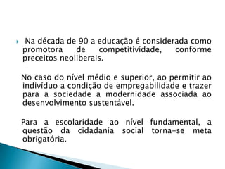     Na década de 90 a educação é considerada como
    promotora     de    competitividade,  conforme
    preceitos neoliberais.

    No caso do nível médio e superior, ao permitir ao
    indivíduo a condição de empregabilidade e trazer
    para a sociedade a modernidade associada ao
    desenvolvimento sustentável.

    Para a escolaridade ao nível fundamental, a
    questão da cidadania social torna-se meta
    obrigatória.
 
