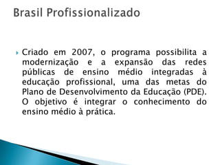    Criado em 2007, o programa possibilita a
    modernização e a expansão das redes
    públicas de ensino médio integradas à
    educação profissional, uma das metas do
    Plano de Desenvolvimento da Educação (PDE).
    O objetivo é integrar o conhecimento do
    ensino médio à prática.
 
