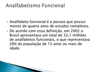    Analfabeto funcional é a pessoa que possui
    menos de quatro anos de estudos completos.
   De acordo com essa definição, em 2002 o
    Brasil apresentava um total de 32,1 milhões
    de analfabetos funcionais, o que representava
    26% da população de 15 anos ou mais de
    idade.
 