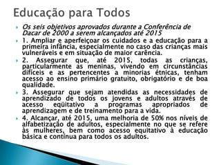   Os seis objetivos aprovados durante a Conferência de
    Dacar de 2000 a serem alcançados até 2015
   1. Ampliar e aperfeiçoar os cuidados e a educação para a
    primeira infância, especialmente no caso das crianças mais
    vulneráveis e em situação de maior carência.
   2. Assegurar que, até 2015, todas as crianças,
    particularmente as meninas, vivendo em circunstâncias
    difíceis e as pertencentes a minorias étnicas, tenham
    acesso ao ensino primário gratuito, obrigatório e de boa
    qualidade.
   3. Assegurar que sejam atendidas as necessidades de
    aprendizado de todos os jovens e adultos através de
    acesso    eqüitativo   a    programas    apropriados   de
    aprendizagem e de treinamento para a vida.
   4. Alcançar, até 2015, uma melhoria de 50% nos níveis de
    alfabetização de adultos, especialmente no que se refere
    às mulheres, bem como acesso equitativo à educação
    básica e contínua para todos os adultos.
 