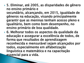    5. Eliminar, até 2005, as disparidades de gênero
    no ensino primário e
    secundário, alcançando, em 2015, igualdade de
    gêneros na educação, visando principalmente
    garantir que as meninas tenham acesso pleno e
    igualitário, bem como bom desempenho, no
    ensino primário de boa qualidade.
   6. Melhorar todos os aspectos da qualidade da
    educação e assegurar a excelência de todos, de
    forma que resultados de aprendizagem
    reconhecida e mensurável sejam alcançados por
    todos, especialmente em alfabetização
    linguística e matemática e na capacitação
    essencial para a vida.
 