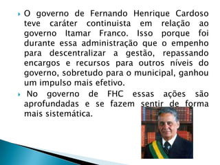    O governo de Fernando Henrique Cardoso
    teve caráter continuista em relação ao
    governo Itamar Franco. Isso porque foi
    durante essa administração que o empenho
    para descentralizar a gestão, repassando
    encargos e recursos para outros níveis do
    governo, sobretudo para o municipal, ganhou
    um impulso mais efetivo.
    No governo de FHC essas ações são
    aprofundadas e se fazem sentir de forma
    mais sistemática.
 
