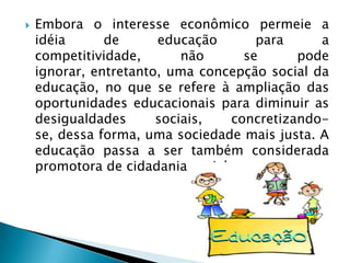    Embora o interesse econômico permeie a
    idéia      de      educação       para     a
    competitividade,       não      se      pode
    ignorar, entretanto, uma concepção social da
    educação, no que se refere à ampliação das
    oportunidades educacionais para diminuir as
    desigualdades      sociais,   concretizando-
    se, dessa forma, uma sociedade mais justa. A
    educação passa a ser também considerada
    promotora de cidadania social.
 