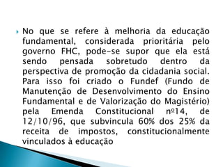    No que se refere à melhoria da educação
    fundamental, considerada prioritária pelo
    governo FHC, pode-se supor que ela está
    sendo    pensada    sobretudo  dentro    da
    perspectiva de promoção da cidadania social.
    Para isso foi criado o Fundef (Fundo de
    Manutenção de Desenvolvimento do Ensino
    Fundamental e de Valorização do Magistério)
    pela Emenda Constitucional no14, de
    12/10/96, que subvincula 60% dos 25% da
    receita de impostos, constitucionalmente
    vinculados à educação
 