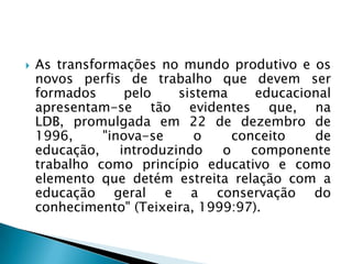    As transformações no mundo produtivo e os
    novos perfis de trabalho que devem ser
    formados      pelo    sistema     educacional
    apresentam-se tão evidentes que, na
    LDB, promulgada em 22 de dezembro de
    1996,     "inova-se      o    conceito    de
    educação,    introduzindo   o    componente
    trabalho como princípio educativo e como
    elemento que detém estreita relação com a
    educação geral e a conservação do
    conhecimento" (Teixeira, 1999:97).
 