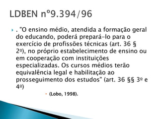    . "O ensino médio, atendida a formação geral
    do educando, poderá prepará-lo para o
    exercício de profissões técnicas (art. 36 §
    2o), no próprio estabelecimento de ensino ou
    em cooperação com instituições
    especializadas. Os cursos médios terão
    equivalência legal e habilitação ao
    prosseguimento dos estudos" (art. 36 §§ 3o e
    4o)
              (Lobo, 1998).
 
