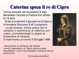 Caterina sposa il re di Cipro
Venne educata nel monastero di San
Benedetto Vecchio a Padova fino all'età di 14
anni.
A Ven...
