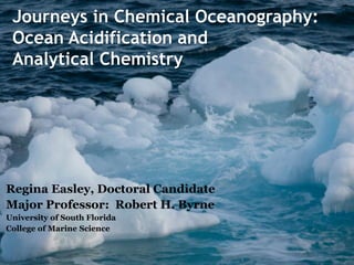 Journeys in Chemical Oceanography:
Ocean Acidification and
Analytical Chemistry
Regina Easley, Doctoral Candidate
Major Professor: Robert H. Byrne
University of South Florida
College of Marine Science
 