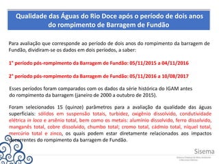 Qualidade das Águas do Rio Doce após o período de dois anos
do rompimento de Barragem de Fundão
Para avaliação que corresponde ao período de dois anos do rompimento da barragem de
Fundão, dividiram-se os dados em dois períodos, a saber:
1° período pós-rompimento da Barragem de Fundão: 05/11/2015 a 04/11/2016
2° período pós-rompimento da Barragem de Fundão: 05/11/2016 a 10/08/2017
Esses períodos foram comparados com os dados da série histórica do IGAM antes
do rompimento da barragem (janeiro de 2000 a outubro de 2015).
Foram selecionados 15 (quinze) parâmetros para a avaliação da qualidade das águas
superficiais: sólidos em suspensão totais, turbidez, oxigênio dissolvido, condutividade
elétrica in loco e arsênio total, bem como os metais: alumínio dissolvido, ferro dissolvido,
manganês total, cobre dissolvido, chumbo total; cromo total, cádmio total, níquel total,
mercúrio total e zinco, os quais podem estar diretamente relacionados aos impactos
decorrentes do rompimento da barragem de Fundão.
 