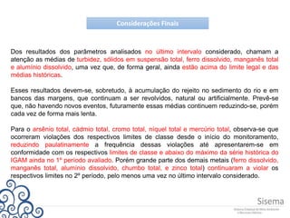 Considerações Finais
Dos resultados dos parâmetros analisados no último intervalo considerado, chamam a
atenção as médias de turbidez, sólidos em suspensão total, ferro dissolvido, manganês total
e alumínio dissolvido, uma vez que, de forma geral, ainda estão acima do limite legal e das
médias históricas.
Esses resultados devem-se, sobretudo, à acumulação do rejeito no sedimento do rio e em
bancos das margens, que continuam a ser revolvidos, natural ou artificialmente. Prevê-se
que, não havendo novos eventos, futuramente essas médias continuem reduzindo-se, porém
cada vez de forma mais lenta.
Para o arsênio total, cádmio total, cromo total, níquel total e mercúrio total, observa-se que
ocorreram violações dos respectivos limites de classe desde o início do monitoramento,
reduzindo paulatinamente a frequência dessas violações até apresentarem-se em
conformidade com os respectivos limites de classe e abaixo do máximo da série histórica do
IGAM ainda no 1º período avaliado. Porém grande parte dos demais metais (ferro dissolvido,
manganês total, alumínio dissolvido, chumbo total, e zinco total) continuaram a violar os
respectivos limites no 2º período, pelo menos uma vez no último intervalo considerado.
 