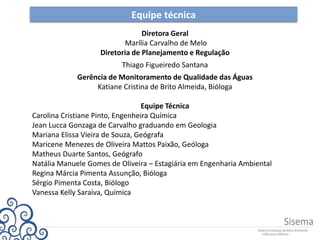 Equipe técnica
Diretora Geral
Marília Carvalho de Melo
Diretoria de Planejamento e Regulação
Thiago Figueiredo Santana
Gerência de Monitoramento de Qualidade das Águas
Katiane Cristina de Brito Almeida, Bióloga
Equipe Técnica
Carolina Cristiane Pinto, Engenheira Química
Jean Lucca Gonzaga de Carvalho graduando em Geologia
Mariana Elissa Vieira de Souza, Geógrafa
Maricene Menezes de Oliveira Mattos Paixão, Geóloga
Matheus Duarte Santos, Geógrafo
Natália Manuele Gomes de Oliveira – Estagiária em Engenharia Ambiental
Regina Márcia Pimenta Assunção, Bióloga
Sérgio Pimenta Costa, Biólogo
Vanessa Kelly Saraiva, Química
 
