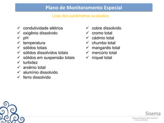 Plano de Monitoramento Especial
Lista dos parâmetros avaliados
 condutividade elétrica
 oxigênio dissolvido
 pH
 temperatura
 sólidos totais
 sólidos dissolvidos totais
 sólidos em suspensão totais
 turbidez
 arsênio total
 alumínio dissolvido
 ferro dissolvido
 cobre dissolvido
 cromo total
 cádmio total
 chumbo total
 manganês total
 mercúrio total
 níquel total
 