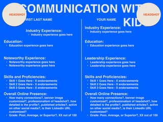 COMMUNICATION WITH
KIDS
FIRST LAST NAME
Noteworthy Experience:
• Noteworthy experience goes here
• Noteworthy experience goes here
YOUR NAME
HEADSHOT HEADSHOT
Industry Experience:
• Industry experience goes here
Education:
• Education experience goes here
Skills and Proficiencies:
• Skill 1 Goes Here - X endorsements
• Skill 2 Goes Here - X endorsements
• Skill 3 Goes Here - X endorsements
Overall Online Presence:
• How many connections?, banner image
customized?, professionalism of headshot?, how
detailed is the profile?, published articles?, active
on other social media?, is their LinkedIn URL
customized?
• Grade: Poor, Average, or Superior?, XX out of 100
Industry Experience:
• Industry experience goes here
Education:
• Education experience goes here
Leadership Experience:
• Leadership experience goes here
• Leadership experience goes here
Skills and Proficiencies:
• Skill 1 Goes Here - X endorsements
• Skill 2 Goes Here - X endorsements
• Skill 3 Goes Here - X endorsements
Overall Online Presence:
• How many connections?, banner image
customized?, professionalism of headshot?, how
detailed is the profile?, published articles?, active
on other social media?, is their LinkedIn URL
customized?
• Grade: Poor, Average, or Superior?, XX out of 100
 