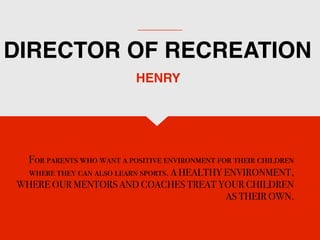 DIRECTOR OF RECREATION
For parents who want a positive environment for their children
where they can also learn sports. A HEALTHY ENVIRONMENT,
WHERE OUR MENTORS AND COACHES TREAT YOUR CHILDREN
AS THEIR OWN.
HENRY
 